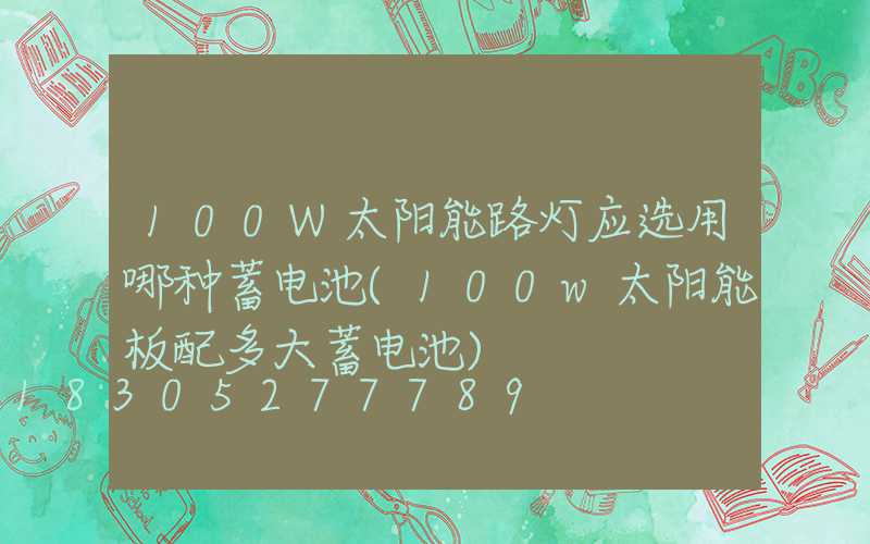 100W太阳能路灯应选用哪种蓄电池(100w太阳能板配多大蓄电池)