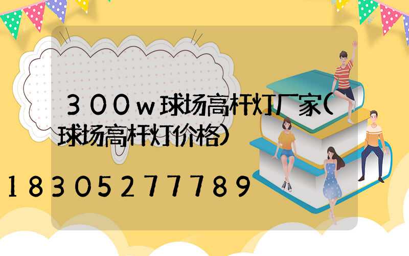 300w球场高杆灯厂家(球场高杆灯价格)