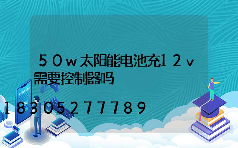 50w太阳能电池充12v需要控制器吗