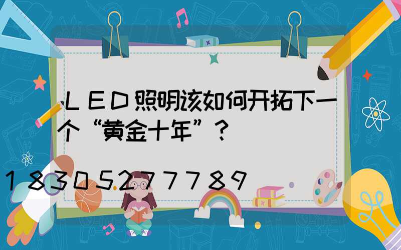 LED照明该如何开拓下一个“黄金十年”？