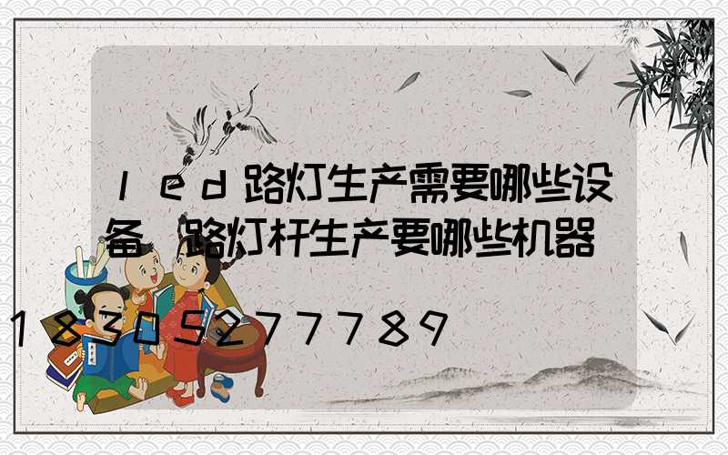 led路灯生产需要哪些设备(路灯杆生产要哪些机器)