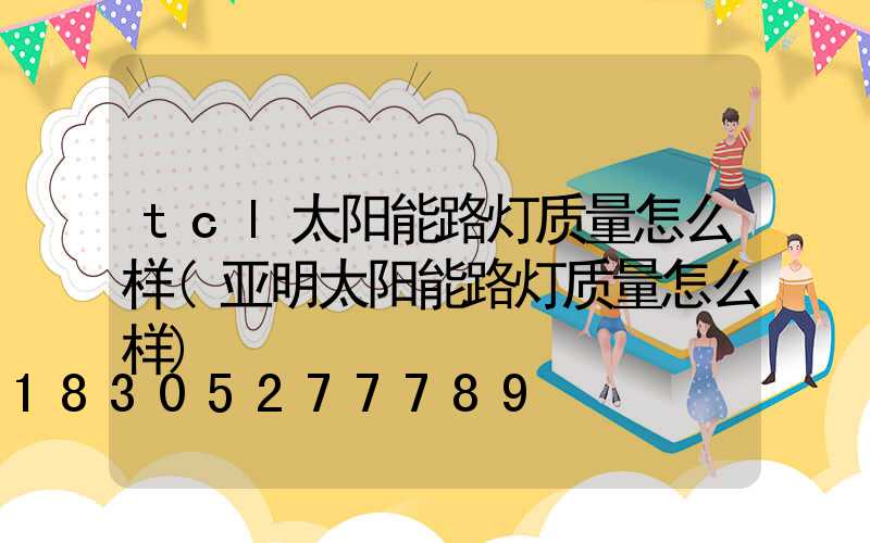tcl太阳能路灯质量怎么样(亚明太阳能路灯质量怎么样)