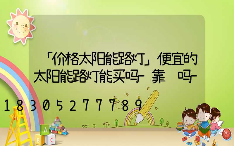 「价格太阳能路灯」便宜的太阳能路灯能买吗-靠谱吗-