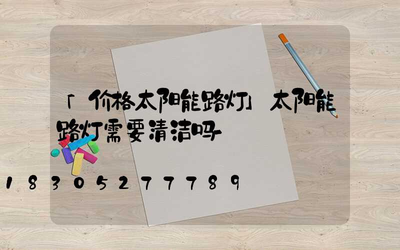 「价格太阳能路灯」太阳能路灯需要清洁吗-