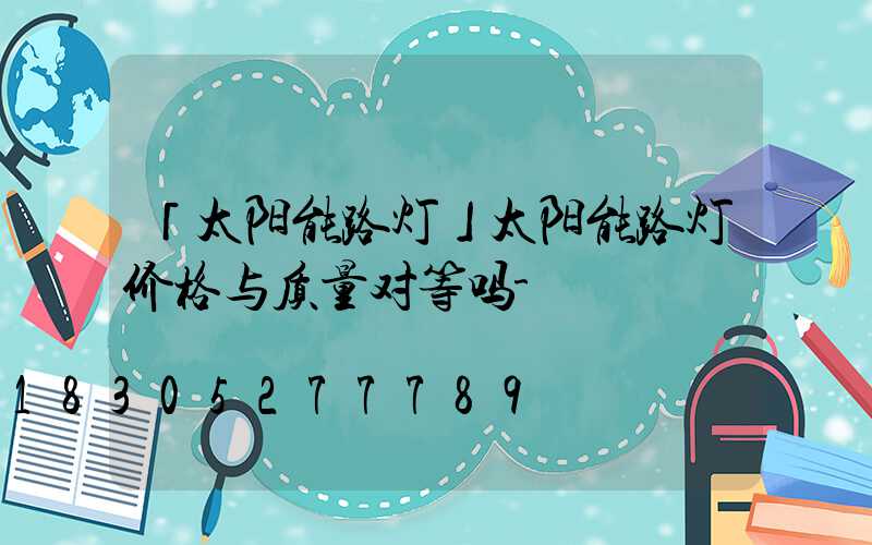 「太阳能路灯」太阳能路灯价格与质量对等吗-