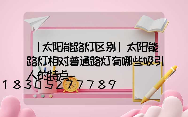 「太阳能路灯区别」太阳能路灯相对普通路灯有哪些吸引人的特点-