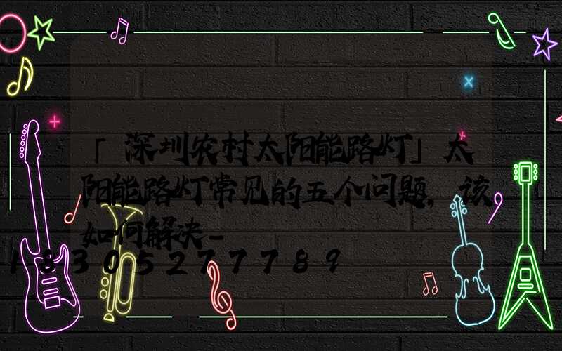 「深圳农村太阳能路灯」太阳能路灯常见的五个问题,该如何解决-
