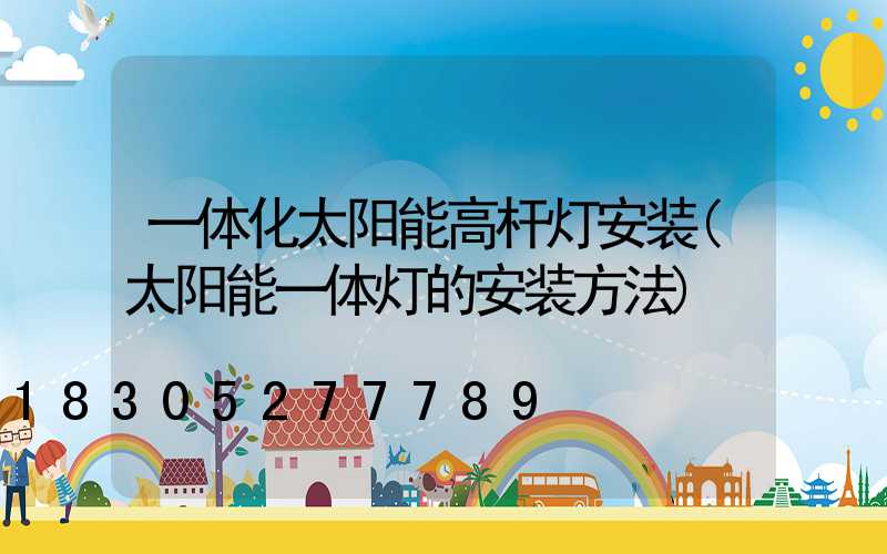 一体化太阳能高杆灯安装(太阳能一体灯的安装方法)