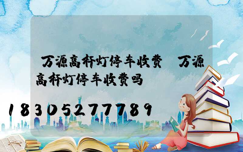万源高杆灯停车收费(万源高杆灯停车收费吗)