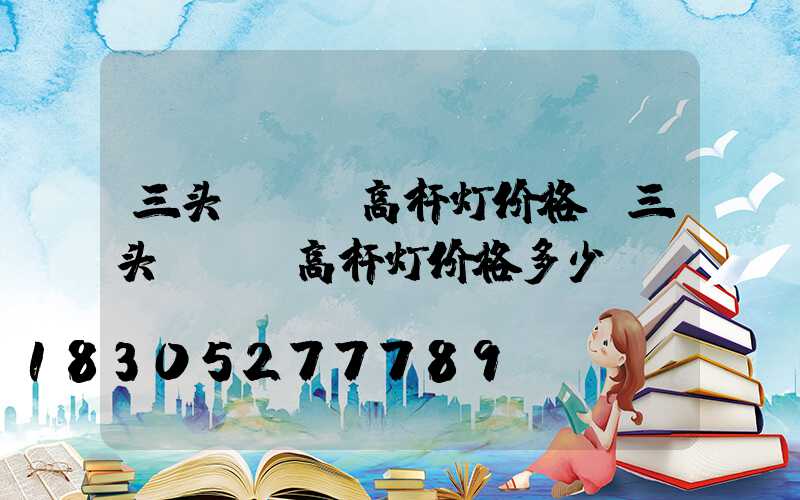 三头led高杆灯价格(三头led高杆灯价格多少)