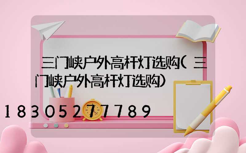 三门峡户外高杆灯选购(三门峡户外高杆灯选购)