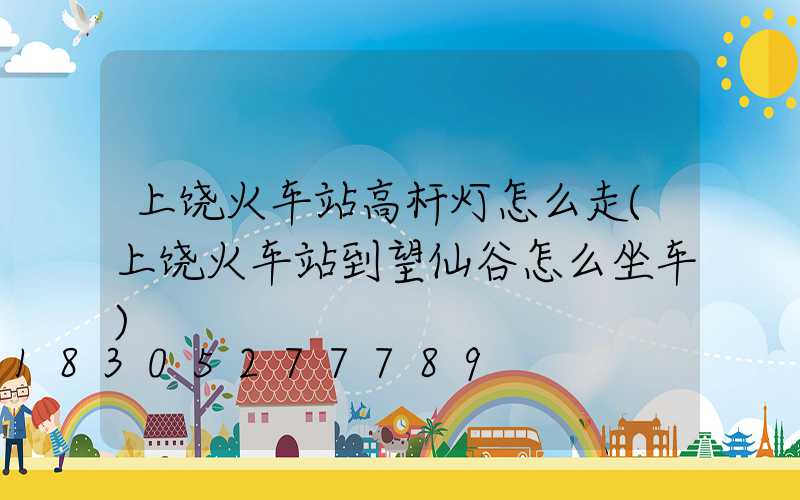上饶火车站高杆灯怎么走(上饶火车站到望仙谷怎么坐车)