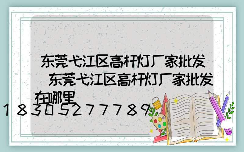 东莞弋江区高杆灯厂家批发(东莞弋江区高杆灯厂家批发在哪里)