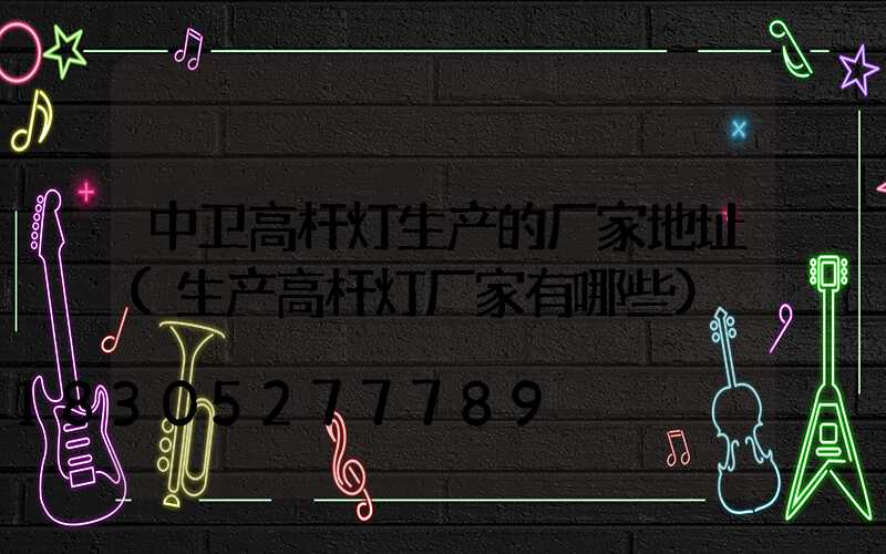 中卫高杆灯生产的厂家地址(生产高杆灯厂家有哪些)