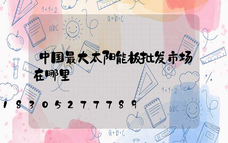 中国最大太阳能板批发市场在哪里