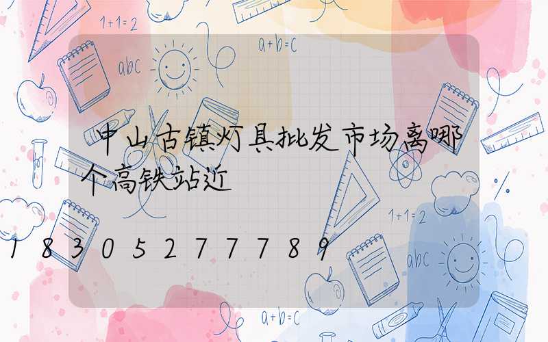中山古镇灯具批发市场离哪个高铁站近