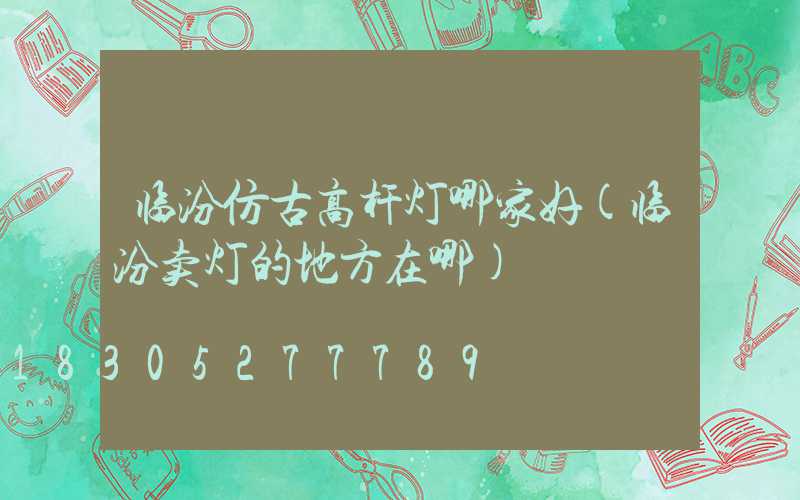 临汾仿古高杆灯哪家好(临汾卖灯的地方在哪)