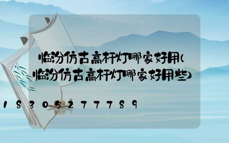 临汾仿古高杆灯哪家好用(临汾仿古高杆灯哪家好用些)