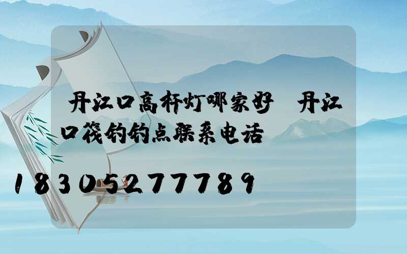 丹江口高杆灯哪家好(丹江口筏钓钓点联系电话)