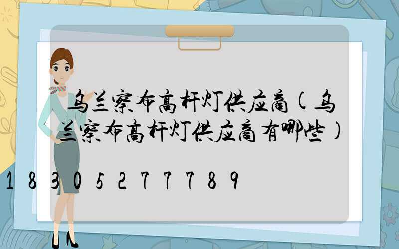乌兰察布高杆灯供应商(乌兰察布高杆灯供应商有哪些)