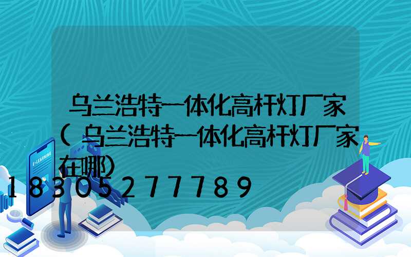 乌兰浩特一体化高杆灯厂家(乌兰浩特一体化高杆灯厂家在哪)