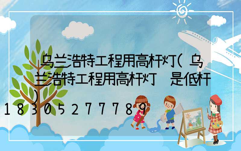 乌兰浩特工程用高杆灯(乌兰浩特工程用高杆灯还是低杆)