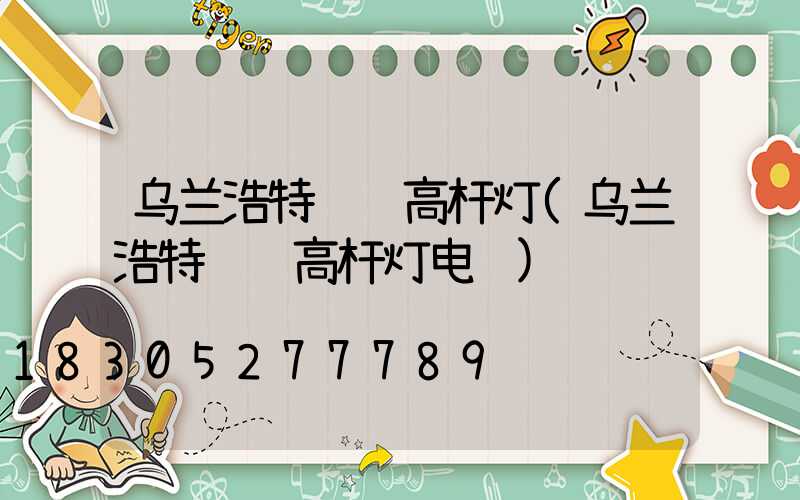 乌兰浩特订购高杆灯(乌兰浩特订购高杆灯电话)