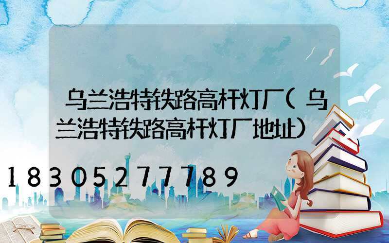 乌兰浩特铁路高杆灯厂(乌兰浩特铁路高杆灯厂地址)