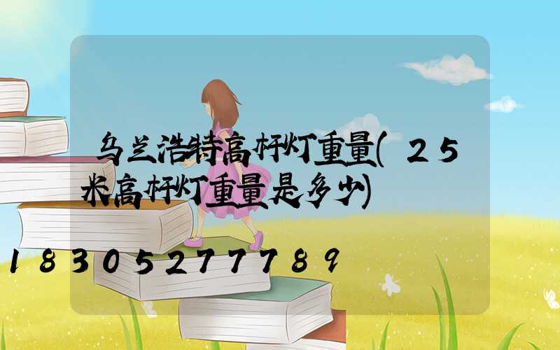 乌兰浩特高杆灯重量(25米高杆灯重量是多少)