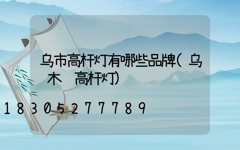 乌市高杆灯有哪些品牌(乌鲁木齐高杆灯)