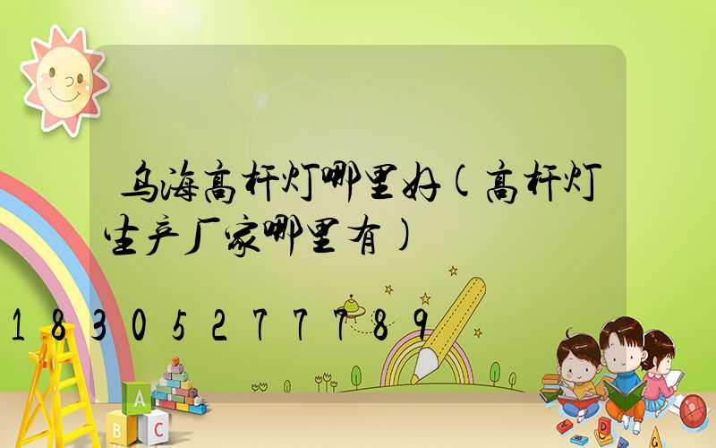 乌海高杆灯哪里好(高杆灯生产厂家哪里有)