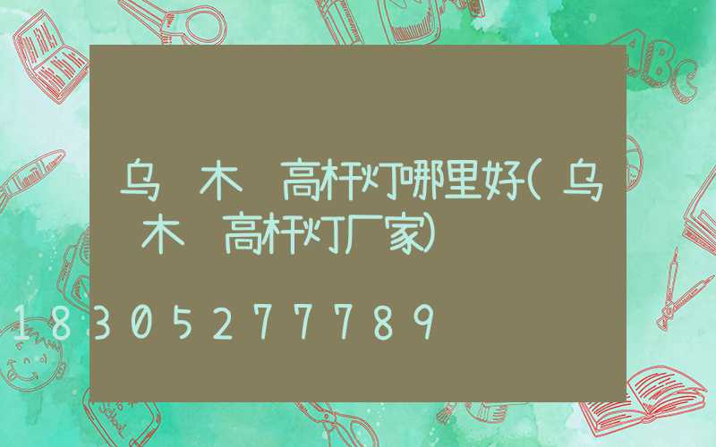 乌鲁木齐高杆灯哪里好(乌鲁木齐高杆灯厂家)