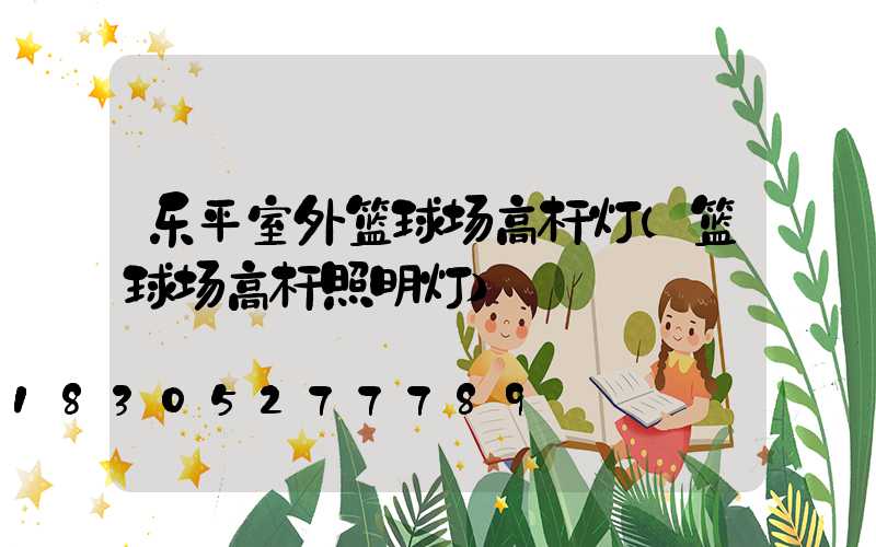 乐平室外篮球场高杆灯(篮球场高杆照明灯)
