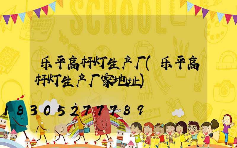 乐平高杆灯生产厂(乐平高杆灯生产厂家地址)