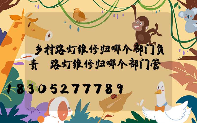 乡村路灯维修归哪个部门负责(路灯维修归哪个部门管)