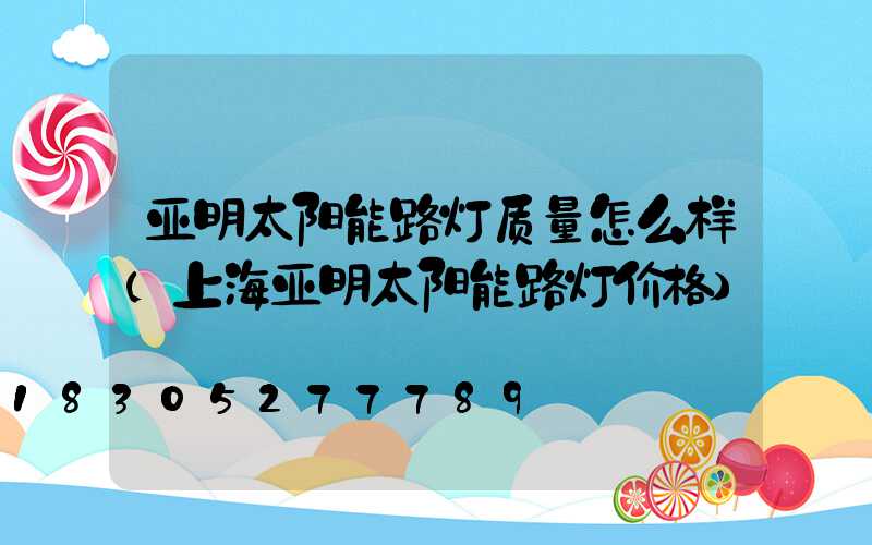 亚明太阳能路灯质量怎么样(上海亚明太阳能路灯价格)