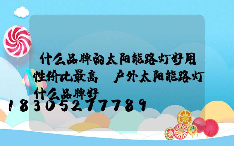 什么品牌的太阳能路灯好用性价比最高(户外太阳能路灯什么品牌好)