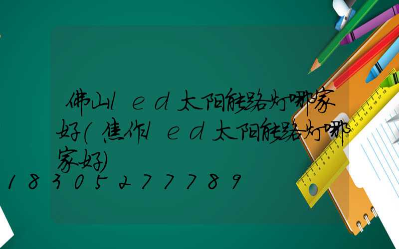 佛山led太阳能路灯哪家好(焦作led太阳能路灯哪家好)