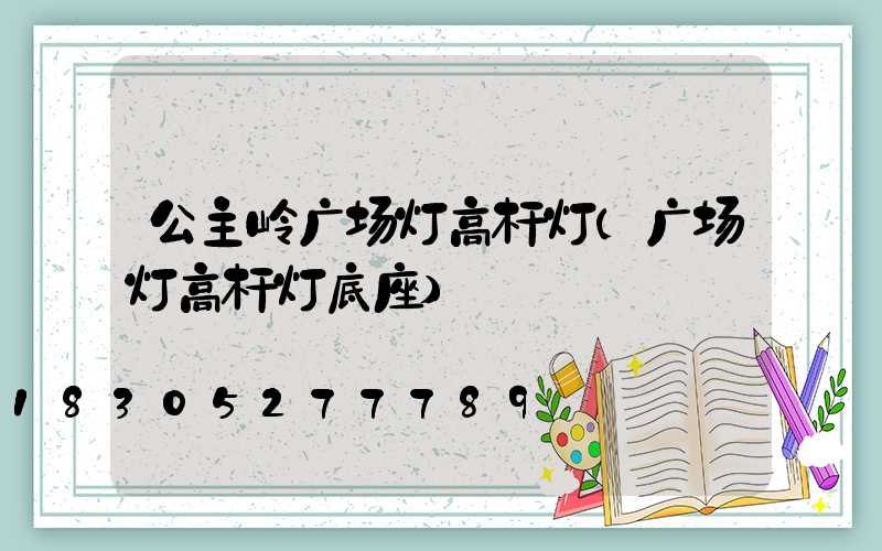 公主岭广场灯高杆灯(广场灯高杆灯底座)