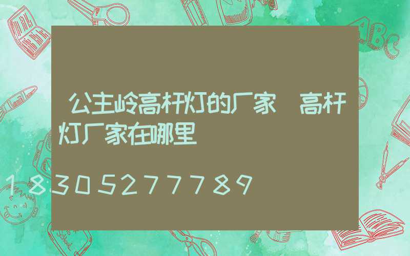 公主岭高杆灯的厂家(高杆灯厂家在哪里)