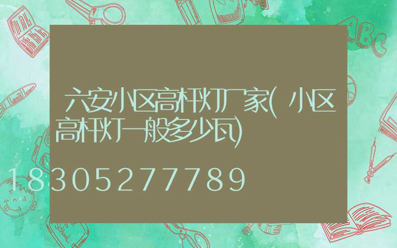 六安小区高杆灯厂家(小区高杆灯一般多少瓦)
