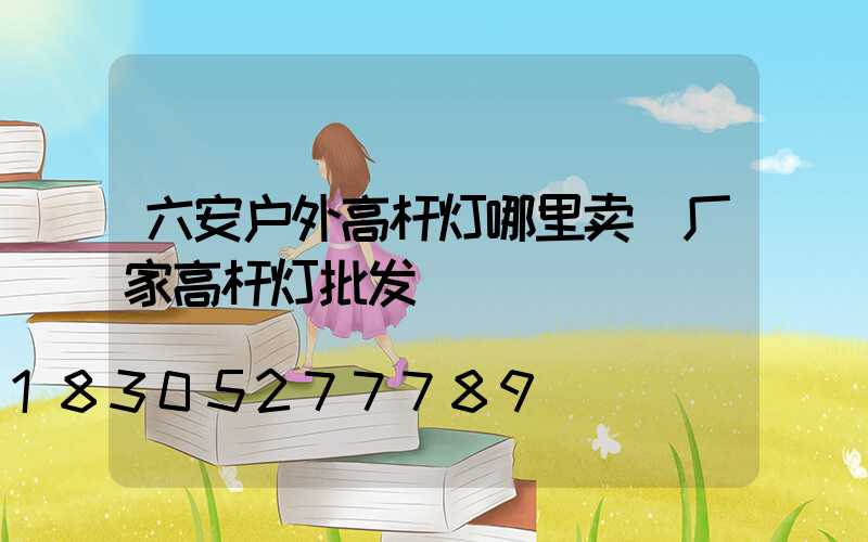 六安户外高杆灯哪里卖(厂家高杆灯批发)