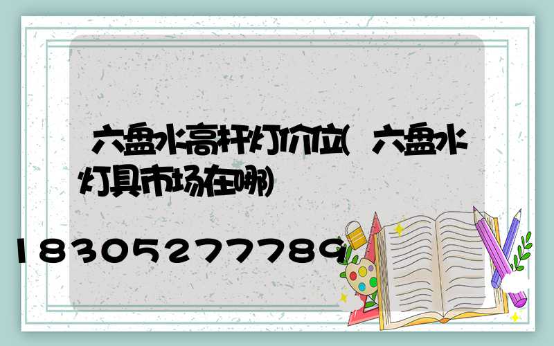 六盘水高杆灯价位(六盘水灯具市场在哪)