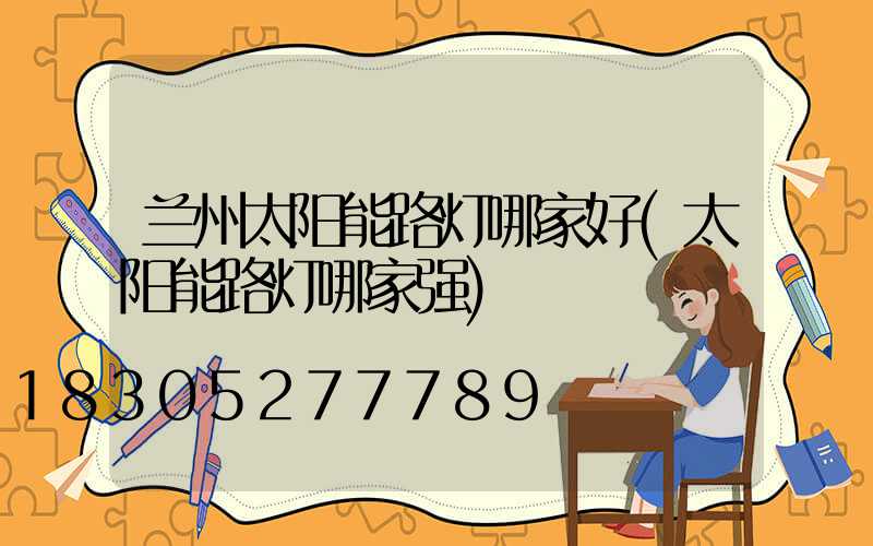 兰州太阳能路灯哪家好(太阳能路灯哪家强)