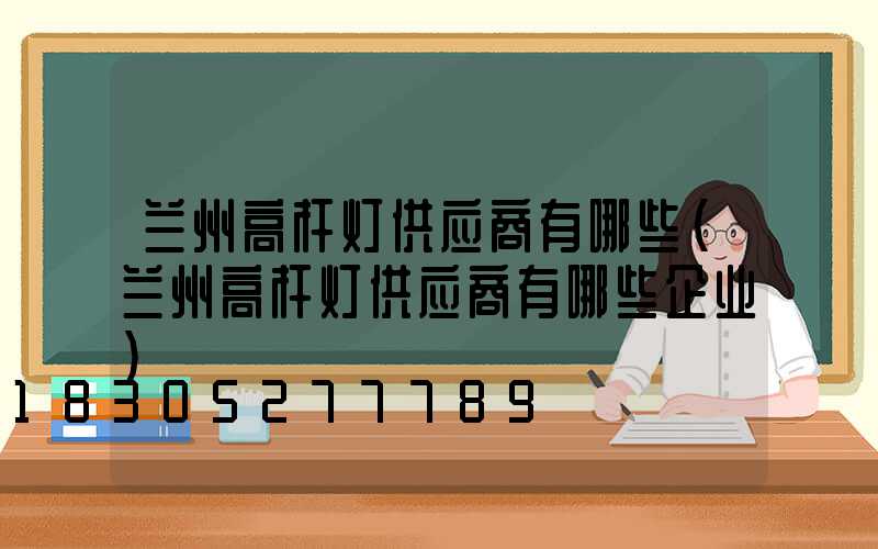 兰州高杆灯供应商有哪些(兰州高杆灯供应商有哪些企业)