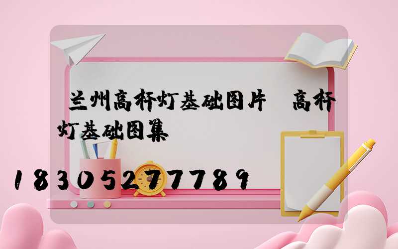 兰州高杆灯基础图片(高杆灯基础图集)