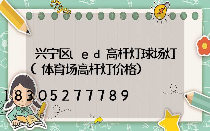 兴宁区led高杆灯球场灯(体育场高杆灯价格)
