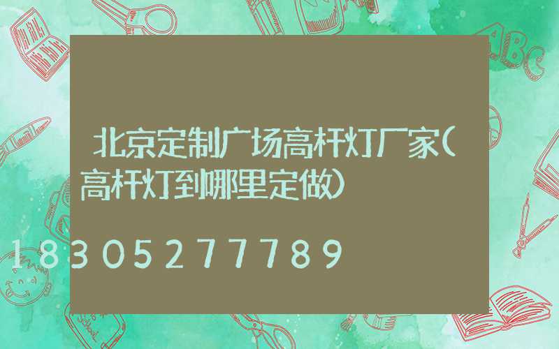 北京定制广场高杆灯厂家(高杆灯到哪里定做)