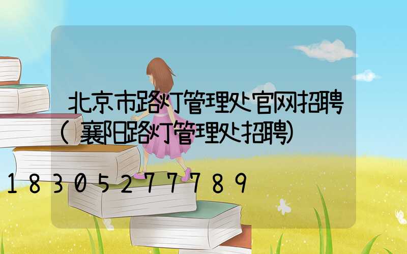 北京市路灯管理处官网招聘(襄阳路灯管理处招聘)