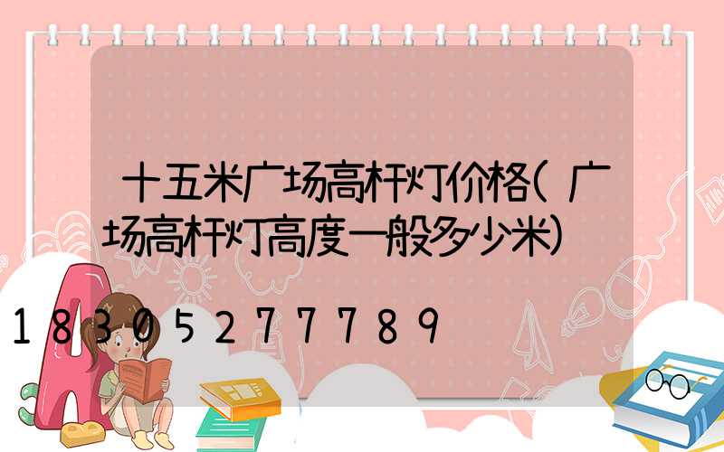 十五米广场高杆灯价格(广场高杆灯高度一般多少米)